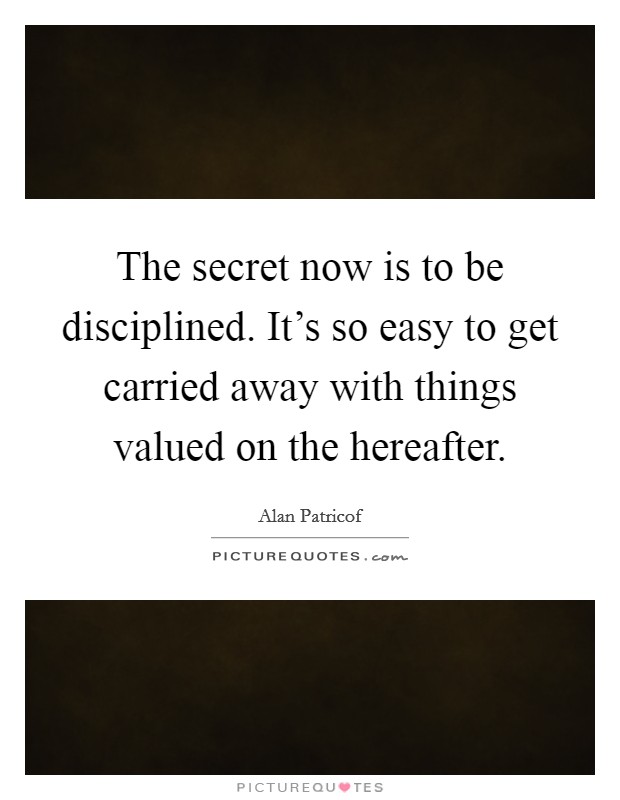 The secret now is to be disciplined. It's so easy to get carried away with things valued on the hereafter. Picture Quote #1