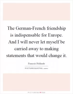 The German-French friendship is indispensable for Europe. And I will never let myself be carried away to making statements that would change it Picture Quote #1