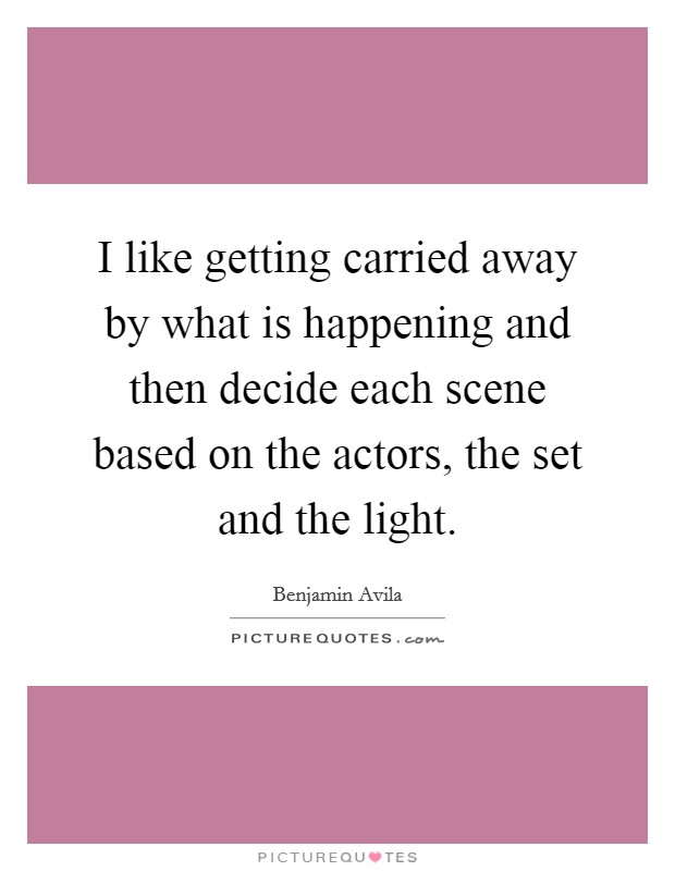 I like getting carried away by what is happening and then decide each scene based on the actors, the set and the light. Picture Quote #1