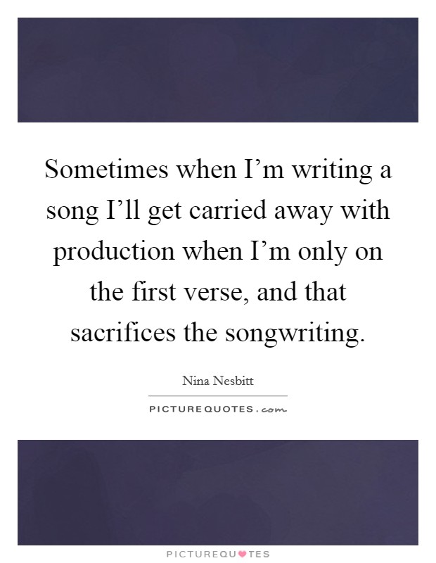 Sometimes when I'm writing a song I'll get carried away with production when I'm only on the first verse, and that sacrifices the songwriting. Picture Quote #1