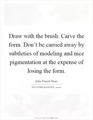 Draw with the brush. Carve the form. Don’t be carried away by subtleties of modeling and nice pigmentation at the expense of losing the form Picture Quote #1