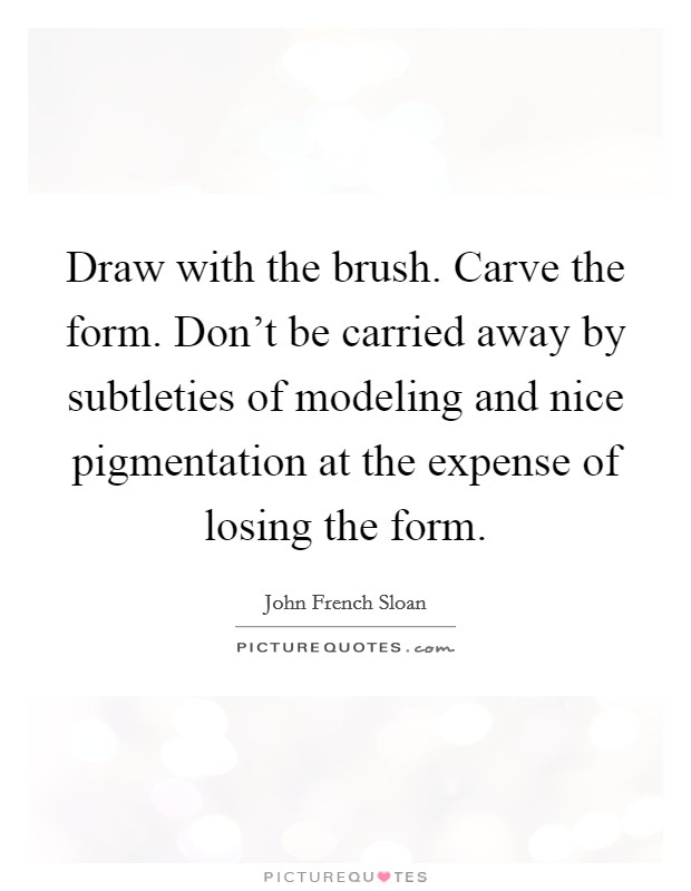Draw with the brush. Carve the form. Don't be carried away by subtleties of modeling and nice pigmentation at the expense of losing the form. Picture Quote #1