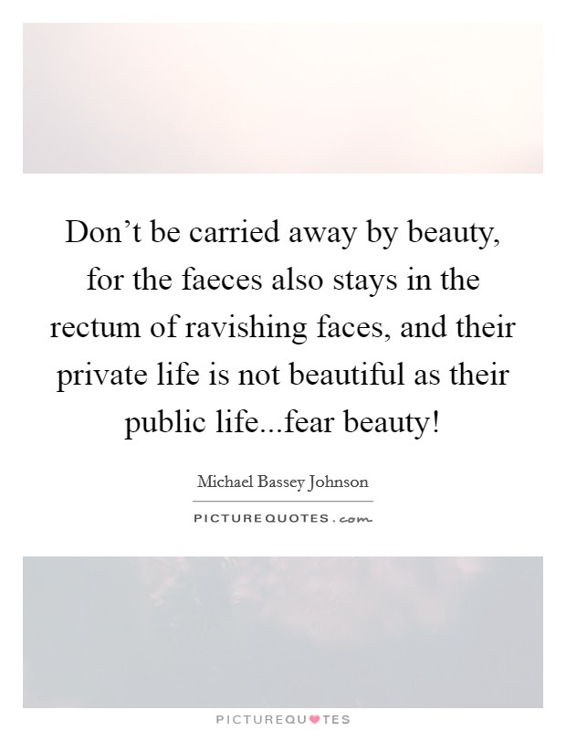 Don't be carried away by beauty, for the faeces also stays in the rectum of ravishing faces, and their private life is not beautiful as their public life...fear beauty! Picture Quote #1