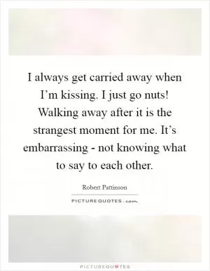 I always get carried away when I’m kissing. I just go nuts! Walking away after it is the strangest moment for me. It’s embarrassing - not knowing what to say to each other Picture Quote #1
