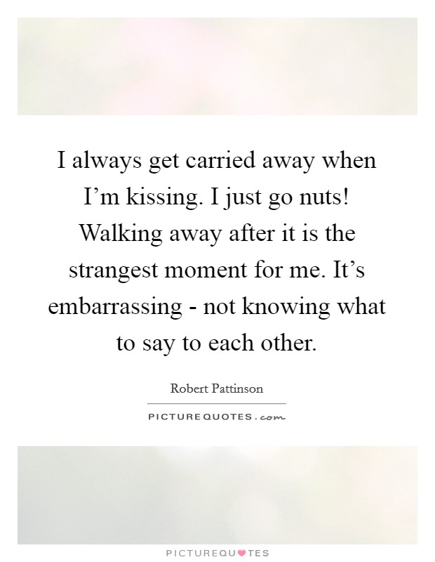 I always get carried away when I'm kissing. I just go nuts! Walking away after it is the strangest moment for me. It's embarrassing - not knowing what to say to each other. Picture Quote #1