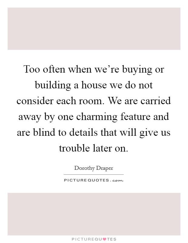 Too often when we're buying or building a house we do not consider each room. We are carried away by one charming feature and are blind to details that will give us trouble later on. Picture Quote #1