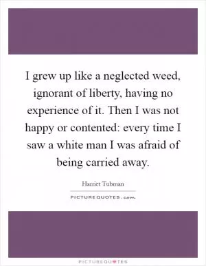 I grew up like a neglected weed, ignorant of liberty, having no experience of it. Then I was not happy or contented: every time I saw a white man I was afraid of being carried away Picture Quote #1
