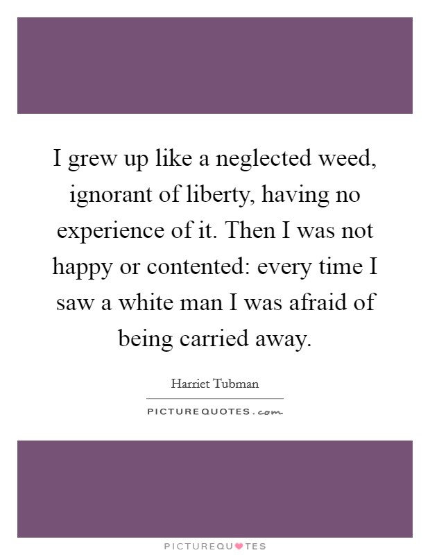 I grew up like a neglected weed, ignorant of liberty, having no experience of it. Then I was not happy or contented: every time I saw a white man I was afraid of being carried away. Picture Quote #1