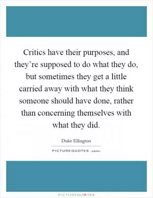 Critics have their purposes, and they’re supposed to do what they do, but sometimes they get a little carried away with what they think someone should have done, rather than concerning themselves with what they did Picture Quote #1