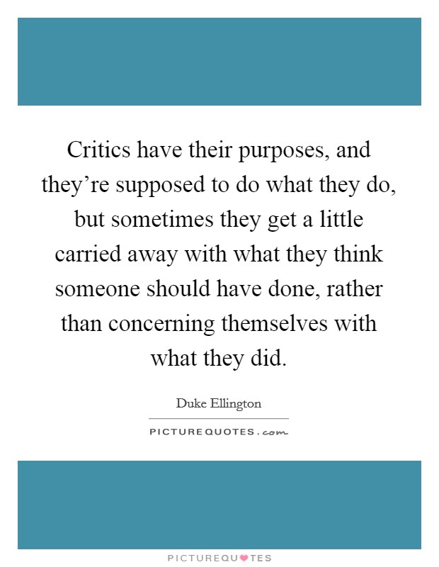 Critics have their purposes, and they're supposed to do what they do, but sometimes they get a little carried away with what they think someone should have done, rather than concerning themselves with what they did. Picture Quote #1