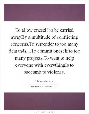To allow oneself to be carried awayBy a multitude of conflicting concerns,To surrender to too many demands,...To commit oneself to too many projects,To want to help everyone with everythingIs to succumb to violence Picture Quote #1