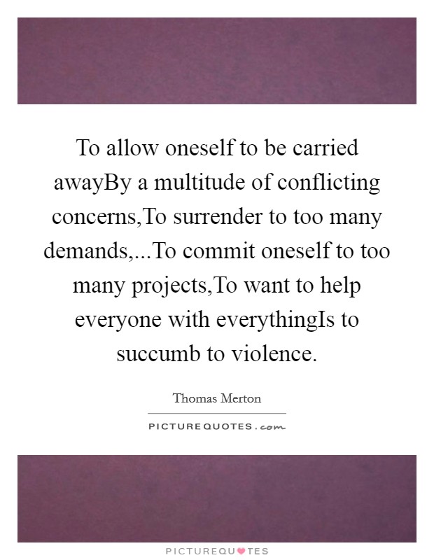 To allow oneself to be carried awayBy a multitude of conflicting concerns,To surrender to too many demands,...To commit oneself to too many projects,To want to help everyone with everythingIs to succumb to violence. Picture Quote #1