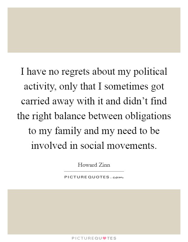 I have no regrets about my political activity, only that I sometimes got carried away with it and didn't find the right balance between obligations to my family and my need to be involved in social movements. Picture Quote #1