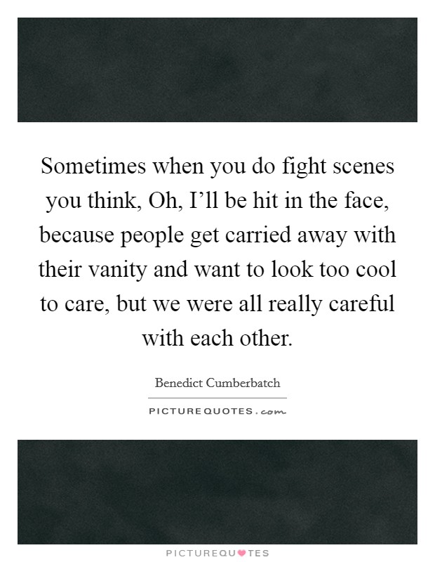 Sometimes when you do fight scenes you think, Oh, I'll be hit in the face, because people get carried away with their vanity and want to look too cool to care, but we were all really careful with each other. Picture Quote #1