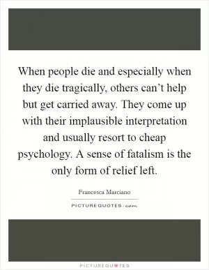 When people die and especially when they die tragically, others can’t help but get carried away. They come up with their implausible interpretation and usually resort to cheap psychology. A sense of fatalism is the only form of relief left Picture Quote #1