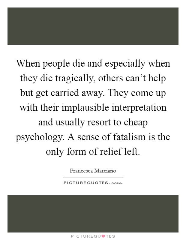 When people die and especially when they die tragically, others can't help but get carried away. They come up with their implausible interpretation and usually resort to cheap psychology. A sense of fatalism is the only form of relief left. Picture Quote #1