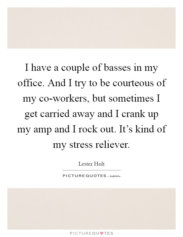 I have a couple of basses in my office. And I try to be courteous of my co-workers, but sometimes I get carried away and I crank up my amp and I rock out. It's kind of my stress reliever. Picture Quote #1
