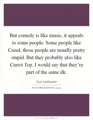 But comedy is like music, it appeals to some people. Some people like Creed, those people are usually pretty stupid. But they probably also like Carrot Top. I would say that they’re part of the same ilk Picture Quote #1
