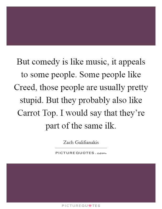 But comedy is like music, it appeals to some people. Some people like Creed, those people are usually pretty stupid. But they probably also like Carrot Top. I would say that they're part of the same ilk. Picture Quote #1