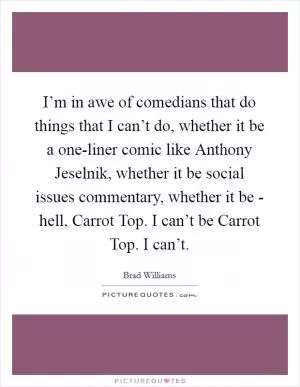 I’m in awe of comedians that do things that I can’t do, whether it be a one-liner comic like Anthony Jeselnik, whether it be social issues commentary, whether it be - hell, Carrot Top. I can’t be Carrot Top. I can’t Picture Quote #1