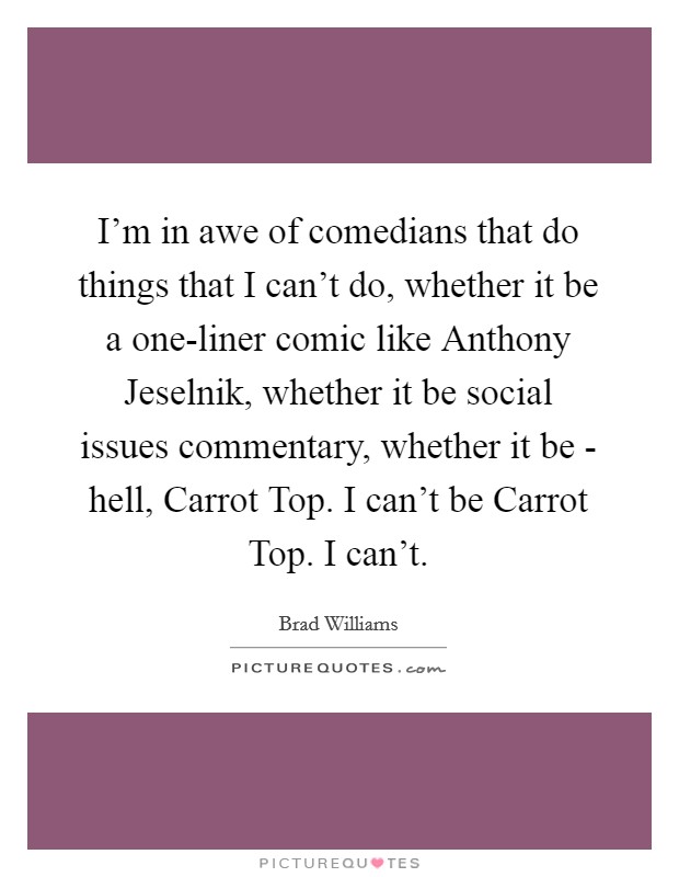 I'm in awe of comedians that do things that I can't do, whether it be a one-liner comic like Anthony Jeselnik, whether it be social issues commentary, whether it be - hell, Carrot Top. I can't be Carrot Top. I can't. Picture Quote #1