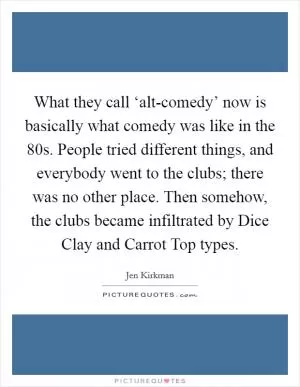 What they call ‘alt-comedy’ now is basically what comedy was like in the  80s. People tried different things, and everybody went to the clubs; there was no other place. Then somehow, the clubs became infiltrated by Dice Clay and Carrot Top types Picture Quote #1