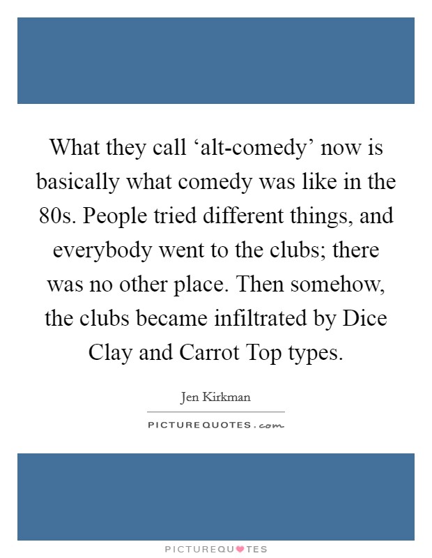 What they call ‘alt-comedy' now is basically what comedy was like in the  80s. People tried different things, and everybody went to the clubs; there was no other place. Then somehow, the clubs became infiltrated by Dice Clay and Carrot Top types. Picture Quote #1
