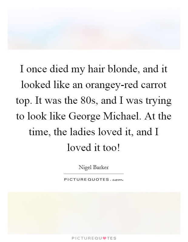 I once died my hair blonde, and it looked like an orangey-red carrot top. It was the  80s, and I was trying to look like George Michael. At the time, the ladies loved it, and I loved it too! Picture Quote #1
