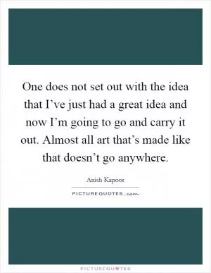 One does not set out with the idea that I’ve just had a great idea and now I’m going to go and carry it out. Almost all art that’s made like that doesn’t go anywhere Picture Quote #1