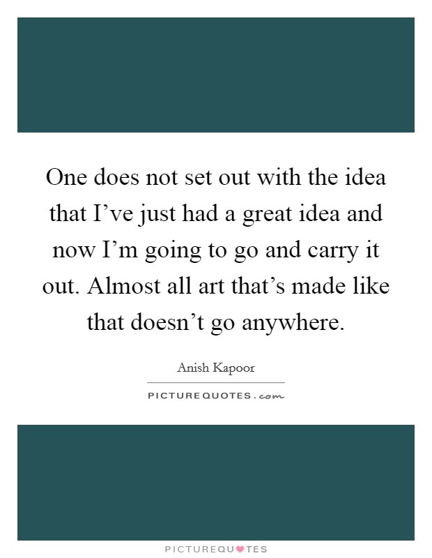One does not set out with the idea that I've just had a great idea and now I'm going to go and carry it out. Almost all art that's made like that doesn't go anywhere. Picture Quote #1