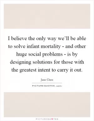I believe the only way we’ll be able to solve infant mortality - and other huge social problems - is by designing solutions for those with the greatest intent to carry it out Picture Quote #1