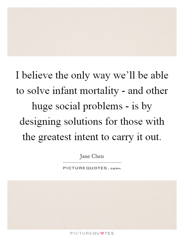 I believe the only way we'll be able to solve infant mortality - and other huge social problems - is by designing solutions for those with the greatest intent to carry it out. Picture Quote #1