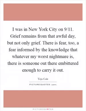 I was in New York City on 9/11. Grief remains from that awful day, but not only grief. There is fear, too, a fear informed by the knowledge that whatever my worst nightmare is, there is someone out there embittered enough to carry it out Picture Quote #1