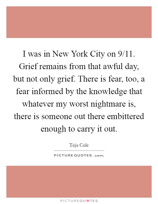 I was in New York City on 9/11. Grief remains from that awful day, but not only grief. There is fear, too, a fear informed by the knowledge that whatever my worst nightmare is, there is someone out there embittered enough to carry it out. Picture Quote #1