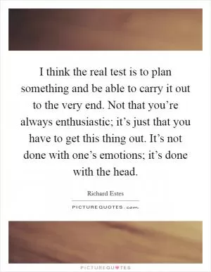 I think the real test is to plan something and be able to carry it out to the very end. Not that you’re always enthusiastic; it’s just that you have to get this thing out. It’s not done with one’s emotions; it’s done with the head Picture Quote #1