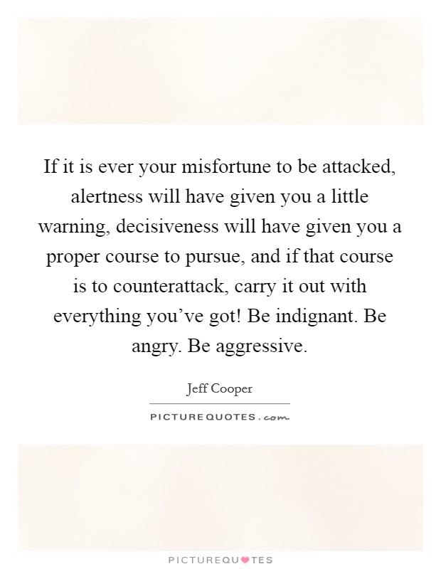 If it is ever your misfortune to be attacked, alertness will have given you a little warning, decisiveness will have given you a proper course to pursue, and if that course is to counterattack, carry it out with everything you've got! Be indignant. Be angry. Be aggressive. Picture Quote #1