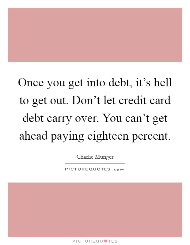 Once you get into debt, it's hell to get out. Don't let credit card debt carry over. You can't get ahead paying eighteen percent. Picture Quote #1