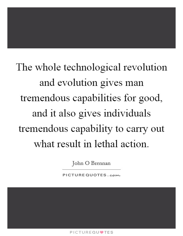 The whole technological revolution and evolution gives man tremendous capabilities for good, and it also gives individuals tremendous capability to carry out what result in lethal action. Picture Quote #1