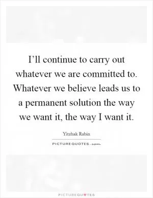 I’ll continue to carry out whatever we are committed to. Whatever we believe leads us to a permanent solution the way we want it, the way I want it Picture Quote #1