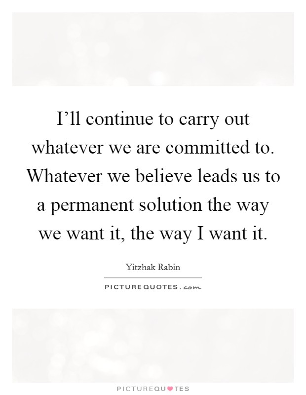 I'll continue to carry out whatever we are committed to. Whatever we believe leads us to a permanent solution the way we want it, the way I want it. Picture Quote #1