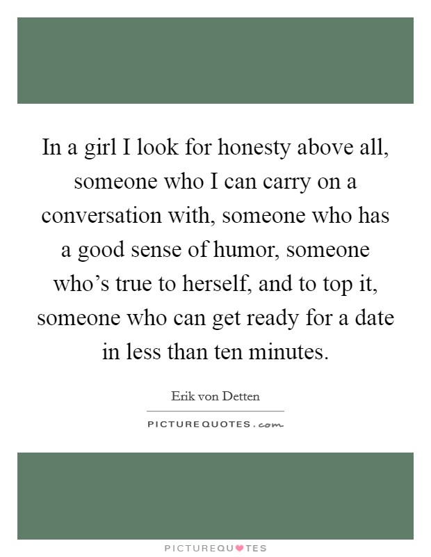 In a girl I look for honesty above all, someone who I can carry on a conversation with, someone who has a good sense of humor, someone who's true to herself, and to top it, someone who can get ready for a date in less than ten minutes. Picture Quote #1