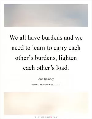 We all have burdens and we need to learn to carry each other’s burdens, lighten each other’s load Picture Quote #1