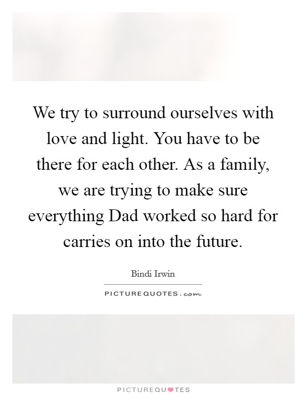 We try to surround ourselves with love and light. You have to be there for each other. As a family, we are trying to make sure everything Dad worked so hard for carries on into the future Picture Quote #1