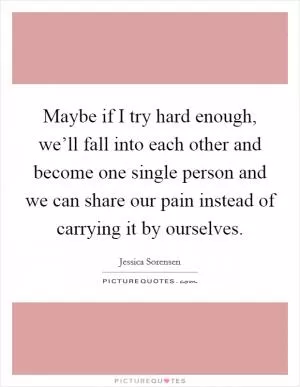 Maybe if I try hard enough, we’ll fall into each other and become one single person and we can share our pain instead of carrying it by ourselves Picture Quote #1
