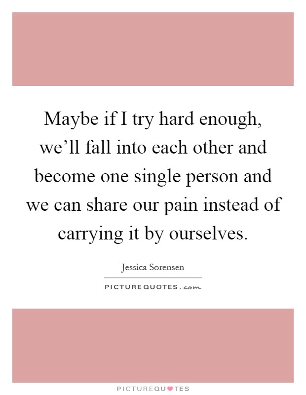 Maybe if I try hard enough, we'll fall into each other and become one single person and we can share our pain instead of carrying it by ourselves. Picture Quote #1
