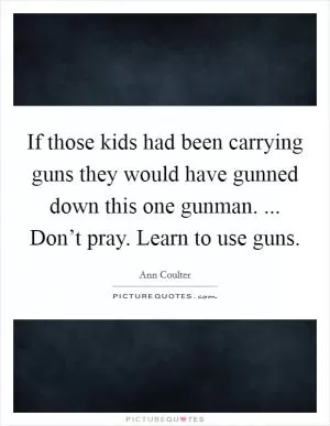 If those kids had been carrying guns they would have gunned down this one gunman. ... Don’t pray. Learn to use guns Picture Quote #1