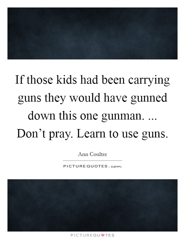If those kids had been carrying guns they would have gunned down this one gunman. ... Don't pray. Learn to use guns. Picture Quote #1