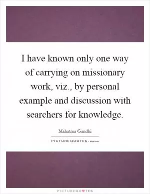 I have known only one way of carrying on missionary work, viz., by personal example and discussion with searchers for knowledge Picture Quote #1