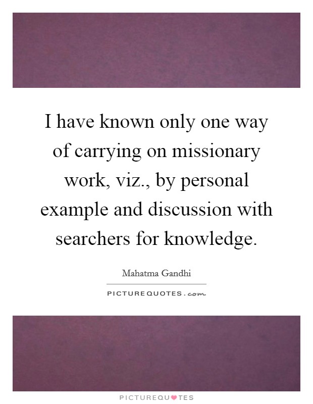 I have known only one way of carrying on missionary work, viz., by personal example and discussion with searchers for knowledge. Picture Quote #1