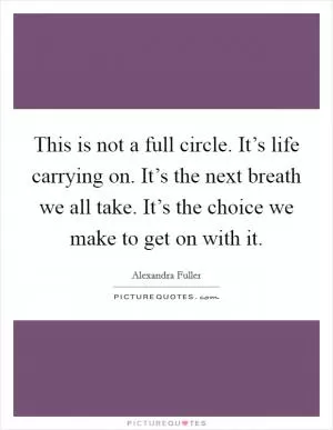 This is not a full circle. It’s life carrying on. It’s the next breath we all take. It’s the choice we make to get on with it Picture Quote #1